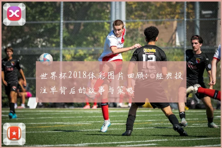 世界杯2018体彩图片回顾：经典投注单背后的故事与策略