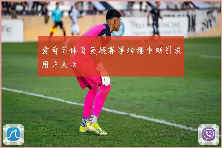 爱奇艺体育英超赛事转播中断引发用户关注