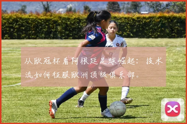 从欧冠杯看阿根廷足球崛起：技术流如何征服欧洲顶级俱乐部。