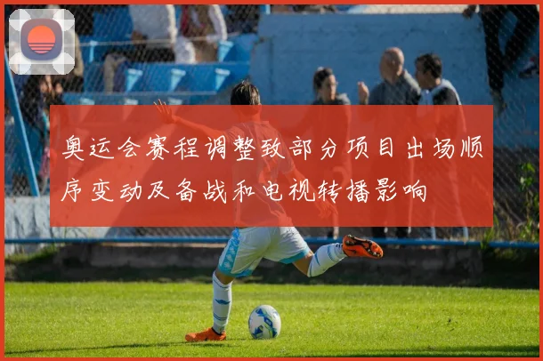 奥运会赛程调整致部分项目出场顺序变动及备战和电视转播影响