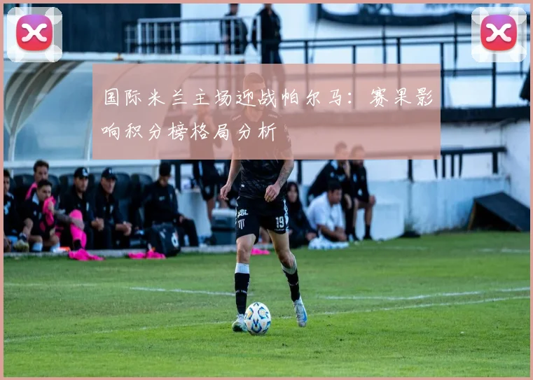 国际米兰主场迎战帕尔马：赛果影响积分榜格局分析