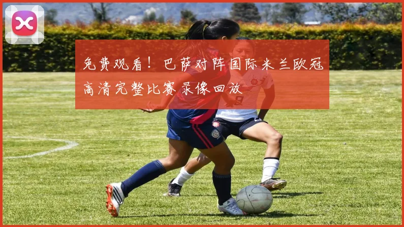 免费观看！巴萨对阵国际米兰欧冠高清完整比赛录像回放