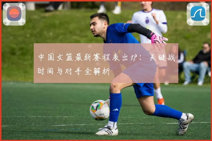 中国女篮最新赛程表出炉：关键战时间与对手全解析