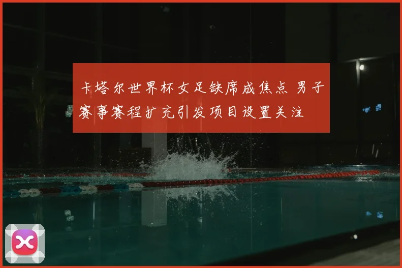 卡塔尔世界杯女足缺席成焦点 男子赛事赛程扩充引发项目设置关注