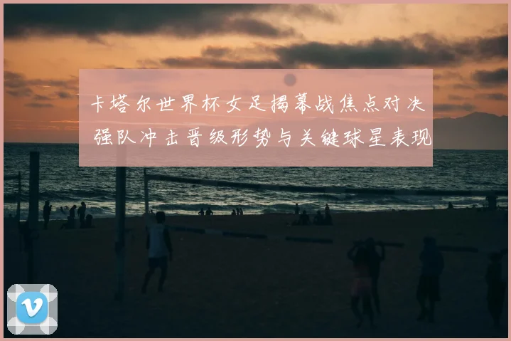 卡塔尔世界杯女足揭幕战焦点对决 强队冲击晋级形势与关键球星表现