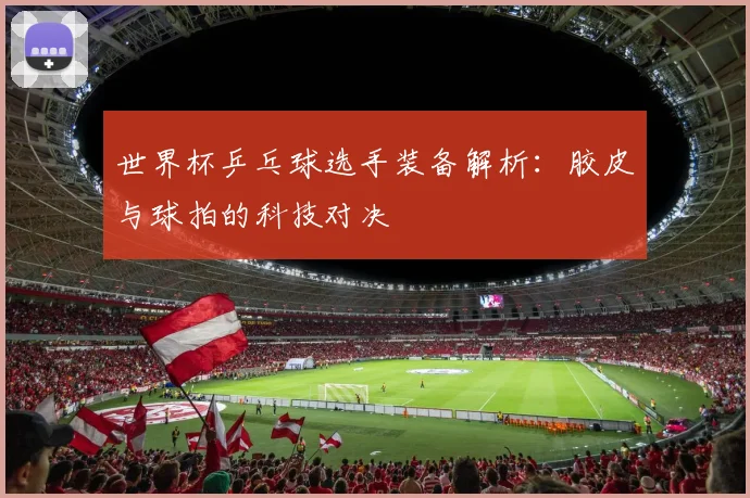 世界杯乒乓球选手装备解析：胶皮与球拍的科技对决