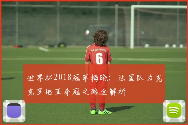 世界杯2018冠军揭晓：法国队力克克罗地亚夺冠之路全解析