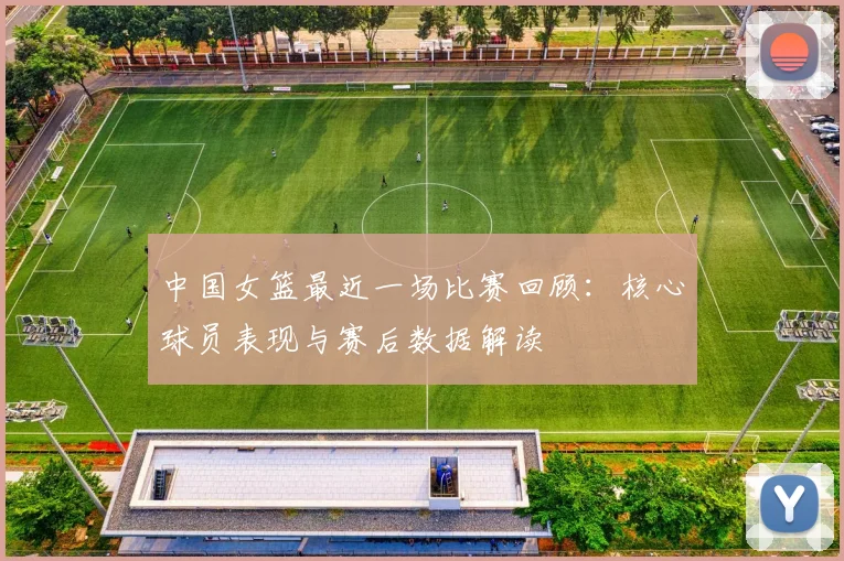 中国女篮最近一场比赛回顾：核心球员表现与赛后数据解读